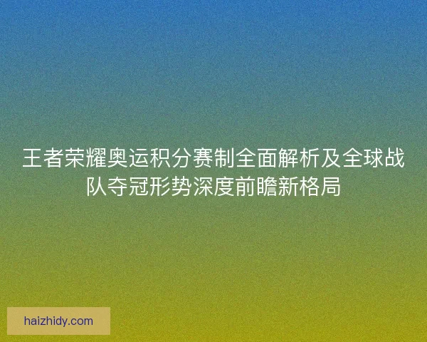 王者荣耀奥运积分赛制全面解析及全球战队夺冠形势深度前瞻新格局