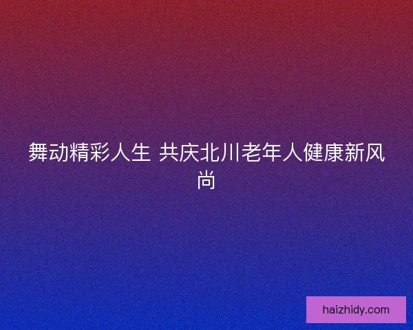 舞动精彩人生 共庆北川老年人健康新风尚