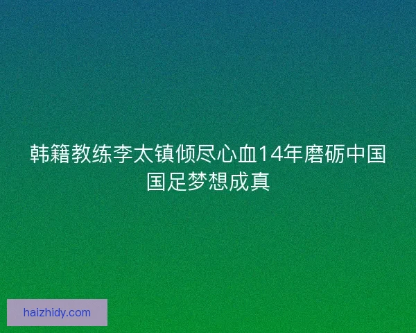 韩籍教练李太镇倾尽心血14年磨砺中国国足梦想成真