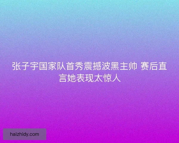 张子宇国家队首秀震撼波黑主帅 赛后直言她表现太惊人