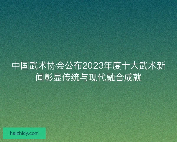 中国武术协会公布2023年度十大武术新闻彰显传统与现代融合成就