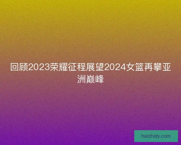 回顾2023荣耀征程展望2024女篮再攀亚洲巅峰