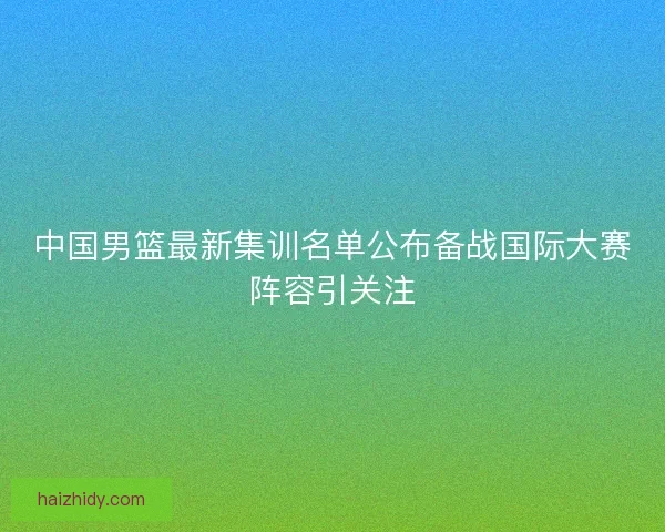 中国男篮最新集训名单公布备战国际大赛阵容引关注