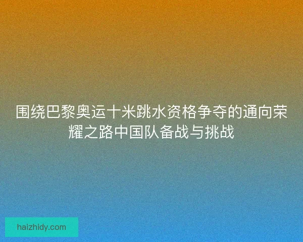 围绕巴黎奥运十米跳水资格争夺的通向荣耀之路中国队备战与挑战