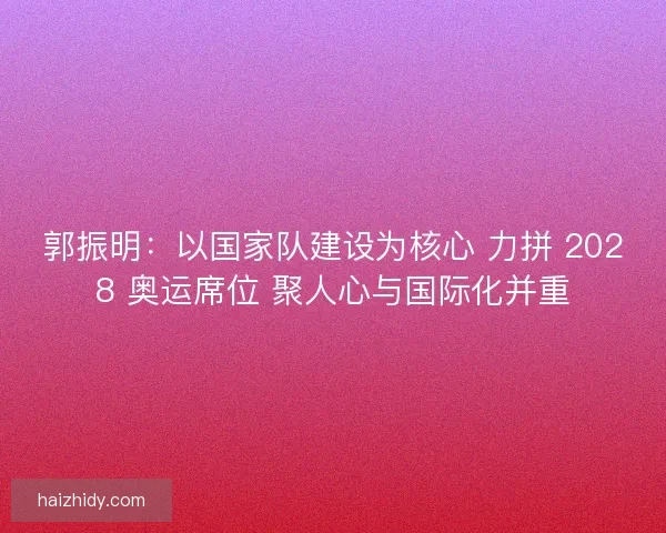 郭振明：以国家队建设为核心 力拼 2028 奥运席位 聚人心与国际化并重